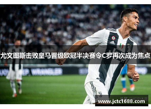 尤文图斯击败皇马晋级欧冠半决赛令C罗再次成为焦点