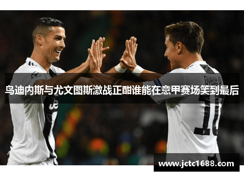 鸟迪内斯与尤文图斯激战正酣谁能在意甲赛场笑到最后